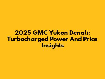 2025 GMC Yukon Denali: Turbocharged Power And Price Insights