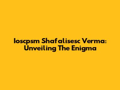 Ioscpsm Shafalisesc Verma: Unveiling The Enigma